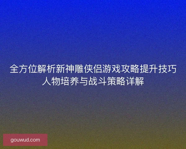 全方位解析新神雕侠侣游戏攻略提升技巧人物培养与战斗策略详解