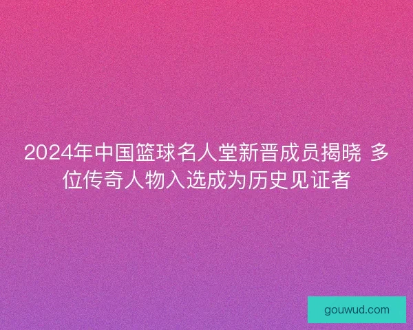 2024年中国篮球名人堂新晋成员揭晓 多位传奇人物入选成为历史见证者