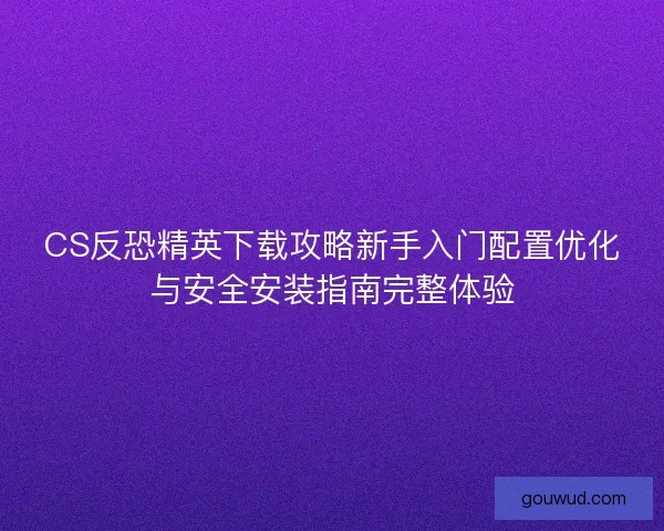CS反恐精英下载攻略新手入门配置优化与安全安装指南完整体验