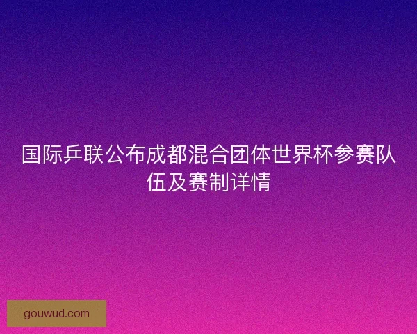 国际乒联公布成都混合团体世界杯参赛队伍及赛制详情