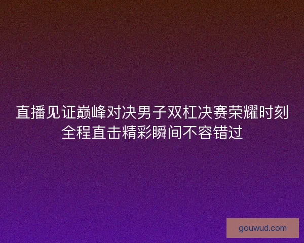 直播见证巅峰对决男子双杠决赛荣耀时刻全程直击精彩瞬间不容错过