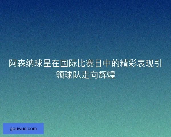 阿森纳球星在国际比赛日中的精彩表现引领球队走向辉煌 阿森纳球星在国际比赛日中的精彩表现引领球队走向辉煌