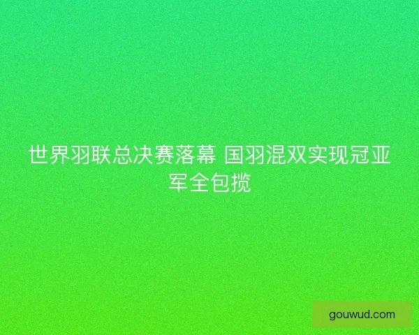 世界羽联总决赛落幕 国羽混双实现冠亚军全包揽 世界羽联总决赛落幕 国羽混双实现冠亚军全包揽