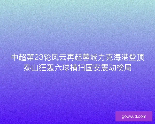 中超第23轮风云再起蓉城力克海港登顶泰山狂轰六球横扫国安震动榜局 中超第23轮风云再起蓉城力克海港登顶泰山狂轰六球横扫国安震动榜局