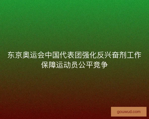 东京奥运会中国代表团强化反兴奋剂工作保障运动员公平竞争 东京奥运会中国代表团强化反兴奋剂工作保障运动员公平竞争