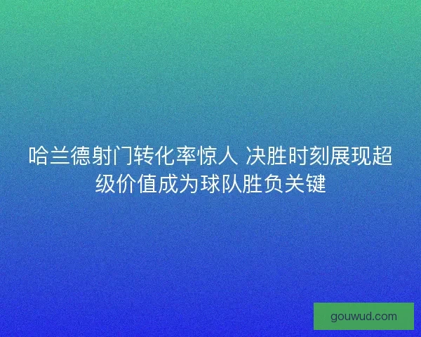 哈兰德射门转化率惊人 决胜时刻展现超级价值成为球队胜负关键