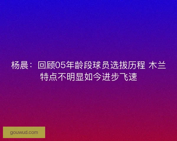 杨晨:回顾05年龄段球员选拔历程 木兰特点不明显如今进步飞速 杨晨:回顾05年龄段球员选拔历程 木兰特点不明显如今进步飞速