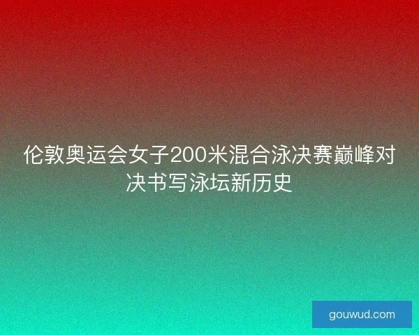 伦敦奥运会女子200米混合泳决赛巅峰对决书写泳坛新历史