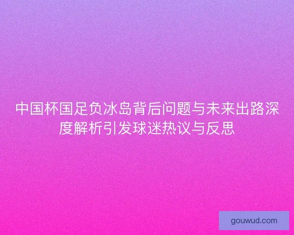 中国杯国足负冰岛背后问题与未来出路深度解析引发球迷热议与反思 中国杯国足负冰岛背后问题与未来出路深度解析引发球迷热议与反思