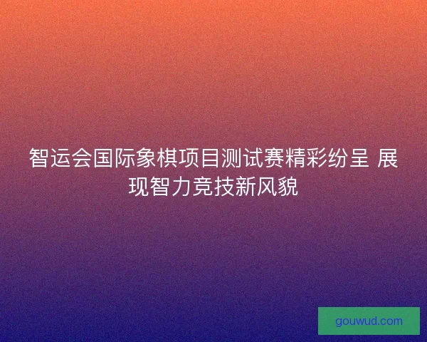 智运会国际象棋项目测试赛精彩纷呈 展现智力竞技新风貌
