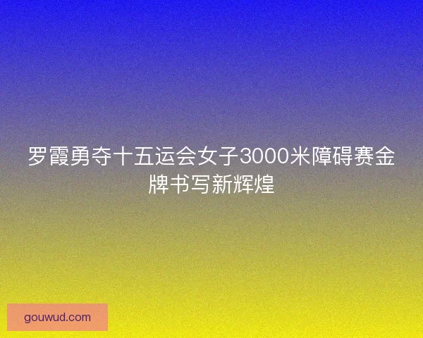 罗霞勇夺十五运会女子3000米障碍赛金牌书写新辉煌