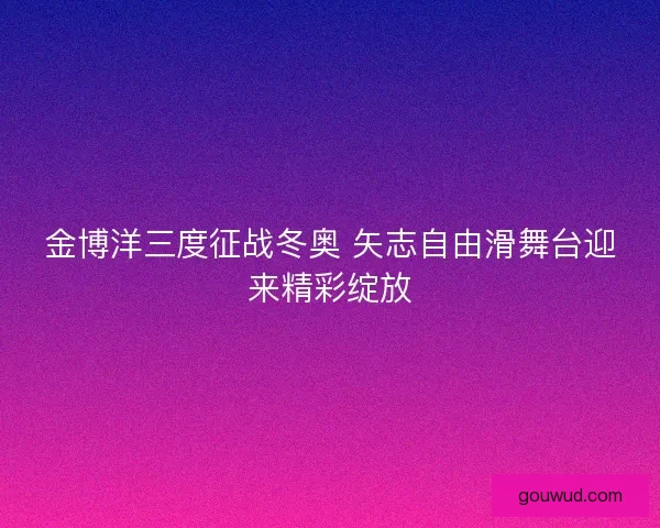 金博洋三度征战冬奥 矢志自由滑舞台迎来精彩绽放