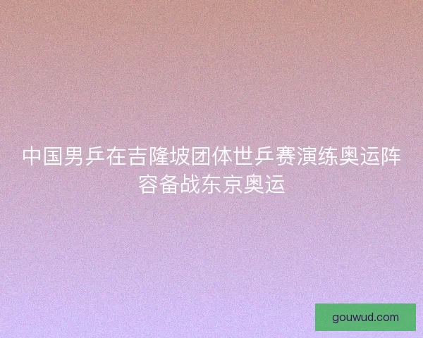 中国男乒在吉隆坡团体世乒赛演练奥运阵容备战东京奥运 中国男乒在吉隆坡团体世乒赛演练奥运阵容备战东京奥运