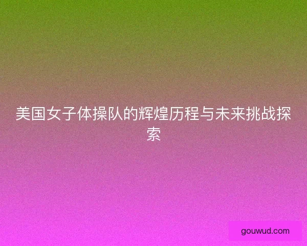 美国女子体操队的辉煌历程与未来挑战探索
