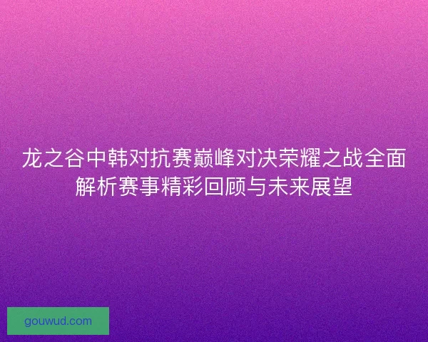 龙之谷中韩对抗赛巅峰对决荣耀之战全面解析赛事精彩回顾与未来展望 龙之谷中韩对抗赛巅峰对决荣耀之战全面解析赛事精彩回顾与未来展望