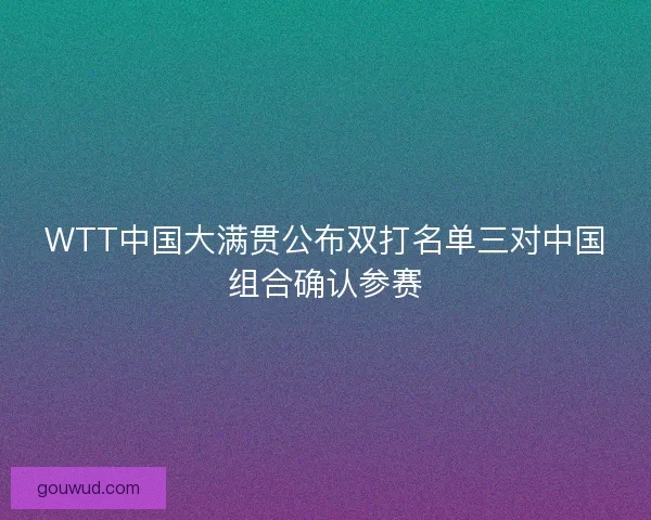 WTT中国大满贯公布双打名单三对中国组合确认参赛