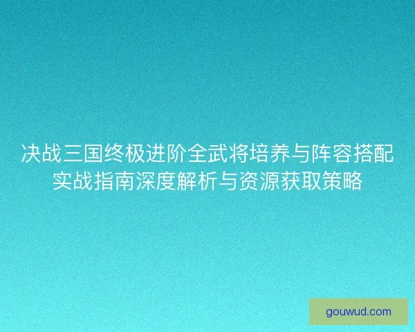 决战三国终极进阶全武将培养与阵容搭配实战指南深度解析与资源获取策略 决战三国终极进阶全武将培养与阵容搭配实战指南深度解析与资源获取策略